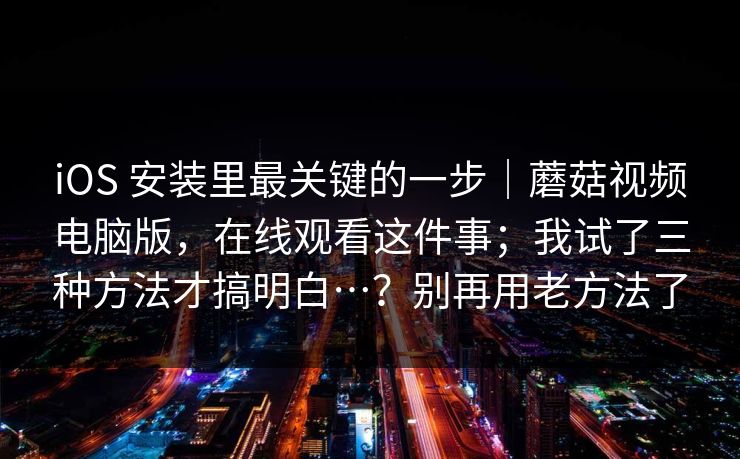 iOS 安装里最关键的一步｜蘑菇视频电脑版，在线观看这件事；我试了三种方法才搞明白…？别再用老方法了
