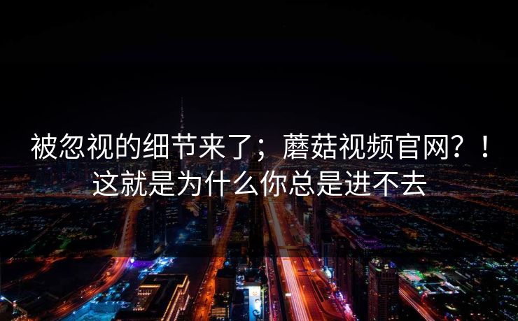 被忽视的细节来了；蘑菇视频官网？！这就是为什么你总是进不去