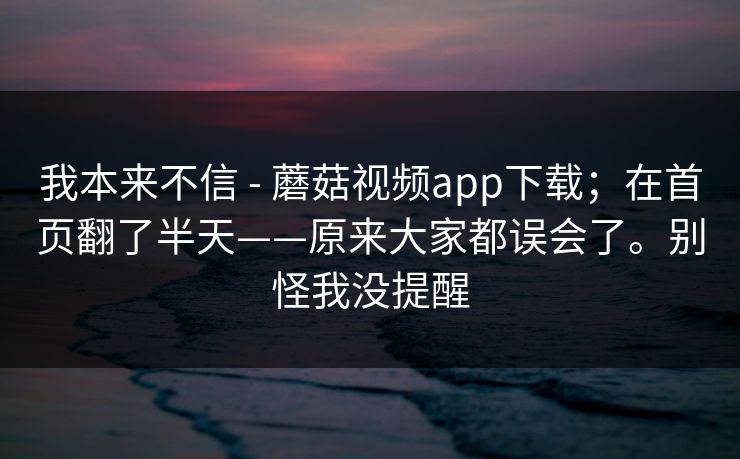 我本来不信 - 蘑菇视频app下载；在首页翻了半天——原来大家都误会了。别怪我没提醒