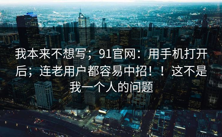 我本来不想写；91官网：用手机打开后；连老用户都容易中招！！这不是我一个人的问题