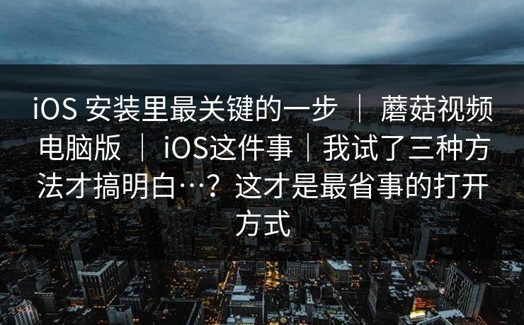 iOS 安装里最关键的一步 ｜ 蘑菇视频电脑版 ｜ iOS这件事｜我试了三种方法才搞明白…？这才是最省事的打开方式
