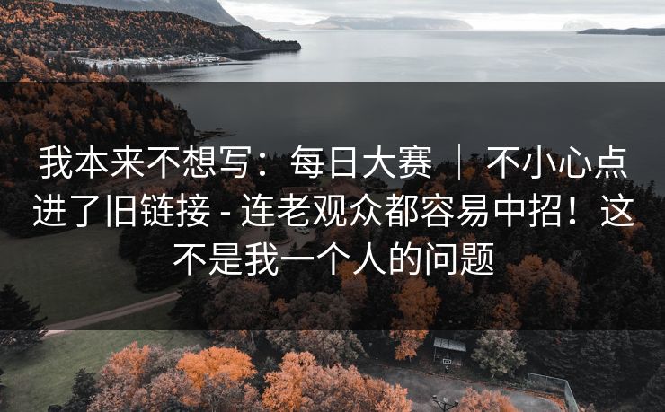 我本来不想写：每日大赛 ｜ 不小心点进了旧链接 - 连老观众都容易中招！这不是我一个人的问题