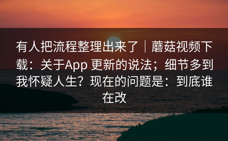 有人把流程整理出来了｜蘑菇视频下载：关于App 更新的说法；细节多到我怀疑人生？现在的问题是：到底谁在改