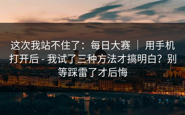 这次我站不住了：每日大赛 ｜ 用手机打开后 - 我试了三种方法才搞明白？别等踩雷了才后悔
