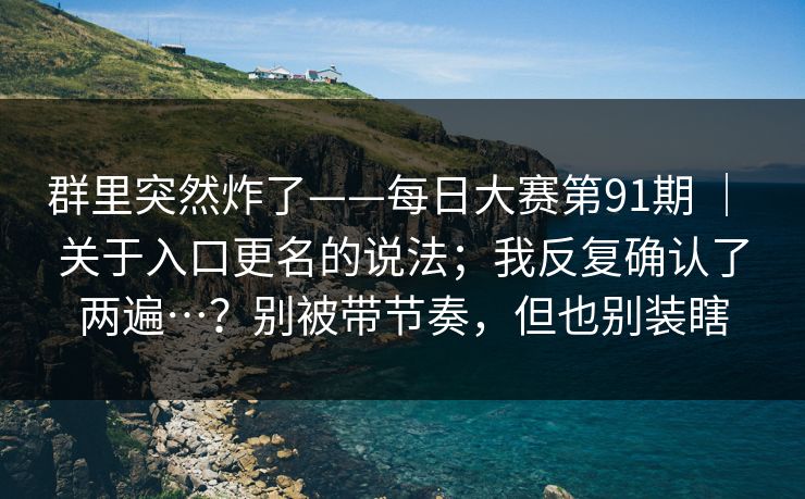 群里突然炸了——每日大赛第91期 ｜ 关于入口更名的说法；我反复确认了两遍…？别被带节奏，但也别装瞎