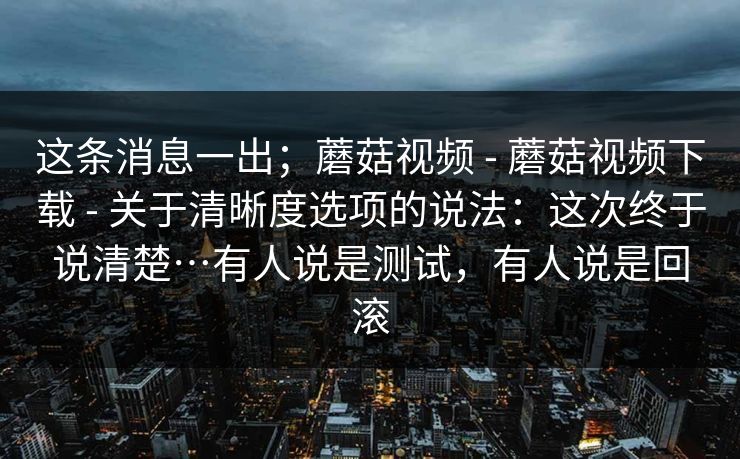 这条消息一出；蘑菇视频 - 蘑菇视频下载 - 关于清晰度选项的说法：这次终于说清楚…有人说是测试，有人说是回滚
