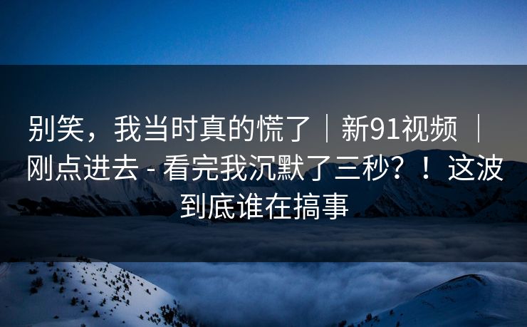 别笑，我当时真的慌了｜新91视频 ｜ 刚点进去 - 看完我沉默了三秒？！这波到底谁在搞事