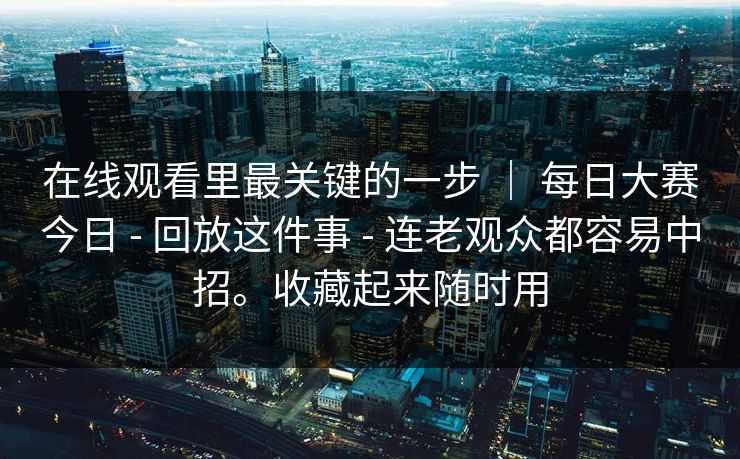 在线观看里最关键的一步 ｜ 每日大赛今日 - 回放这件事 - 连老观众都容易中招。收藏起来随时用
