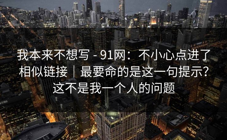 我本来不想写 - 91网：不小心点进了相似链接｜最要命的是这一句提示？这不是我一个人的问题