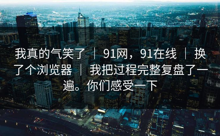 我真的气笑了 ｜ 91网，91在线 ｜ 换了个浏览器 ｜ 我把过程完整复盘了一遍。你们感受一下