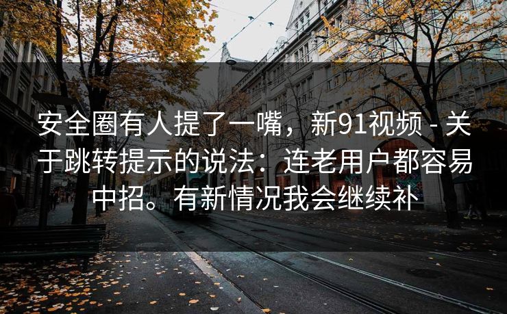 安全圈有人提了一嘴，新91视频 - 关于跳转提示的说法：连老用户都容易中招。有新情况我会继续补