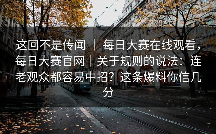 这回不是传闻 ｜ 每日大赛在线观看，每日大赛官网｜关于规则的说法：连老观众都容易中招？这条爆料你信几分