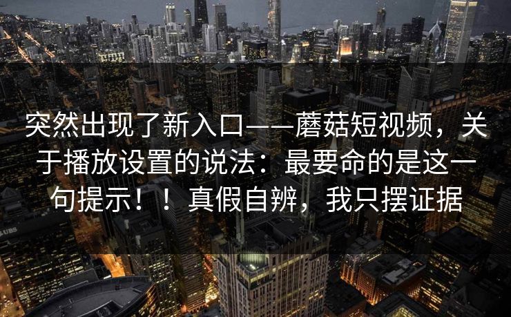 突然出现了新入口——蘑菇短视频，关于播放设置的说法：最要命的是这一句提示！！真假自辨，我只摆证据