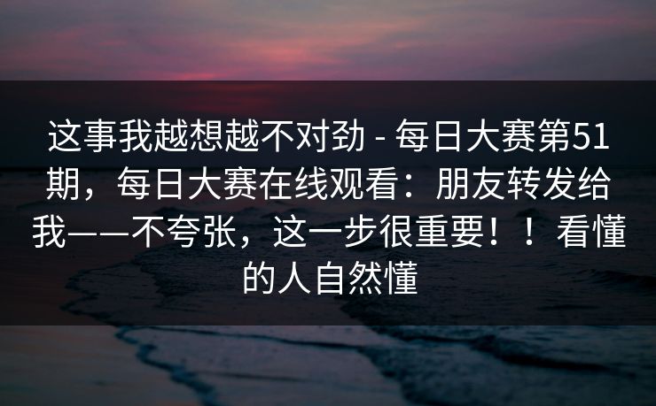 这事我越想越不对劲 - 每日大赛第51期，每日大赛在线观看：朋友转发给我——不夸张，这一步很重要！！看懂的人自然懂