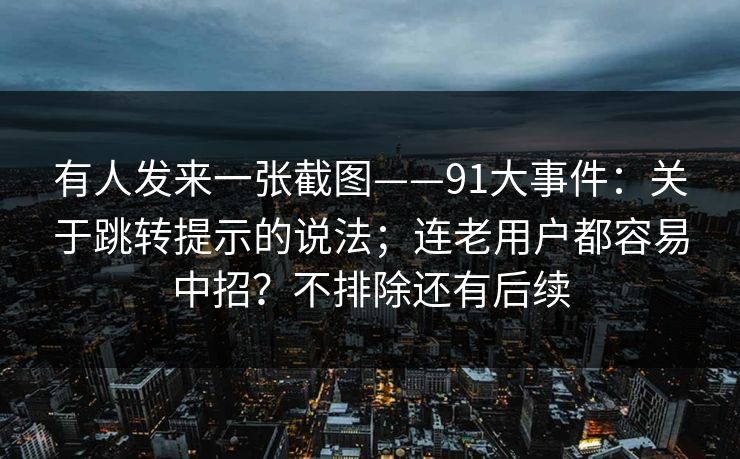 有人发来一张截图——91大事件：关于跳转提示的说法；连老用户都容易中招？不排除还有后续