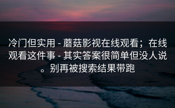 冷门但实用 - 蘑菇影视在线观看；在线观看这件事 - 其实答案很简单但没人说。别再被搜索结果带跑