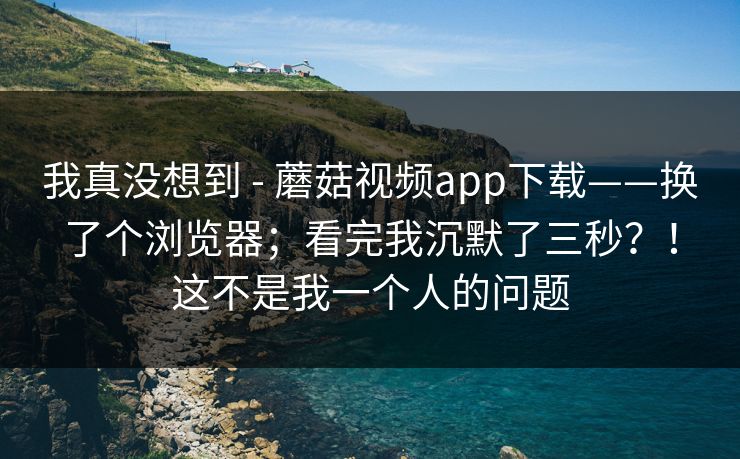 我真没想到 - 蘑菇视频app下载——换了个浏览器；看完我沉默了三秒？！这不是我一个人的问题