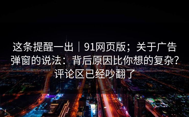 这条提醒一出｜91网页版；关于广告弹窗的说法：背后原因比你想的复杂？评论区已经吵翻了