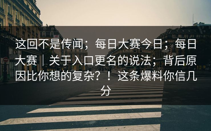 这回不是传闻；每日大赛今日；每日大赛｜关于入口更名的说法；背后原因比你想的复杂？！这条爆料你信几分