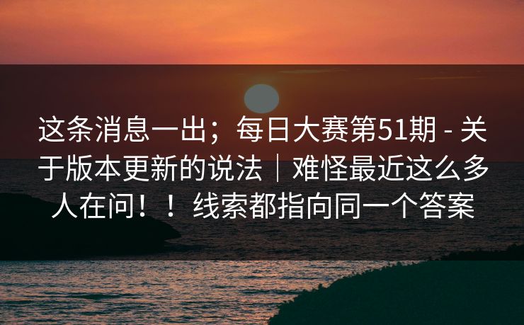 这条消息一出;每日大赛第51期 - 关于版本更新的说法|难怪最近这么多人在问!!线索都指向同一个答案 这条消息一出;每日大赛第51期 - 关于版本更新的说法|难怪最近这么多人在问!!线索都指向同一个答案