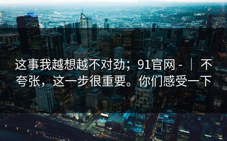 这事我越想越不对劲；91官网 - ｜ 不夸张，这一步很重要。你们感受一下
