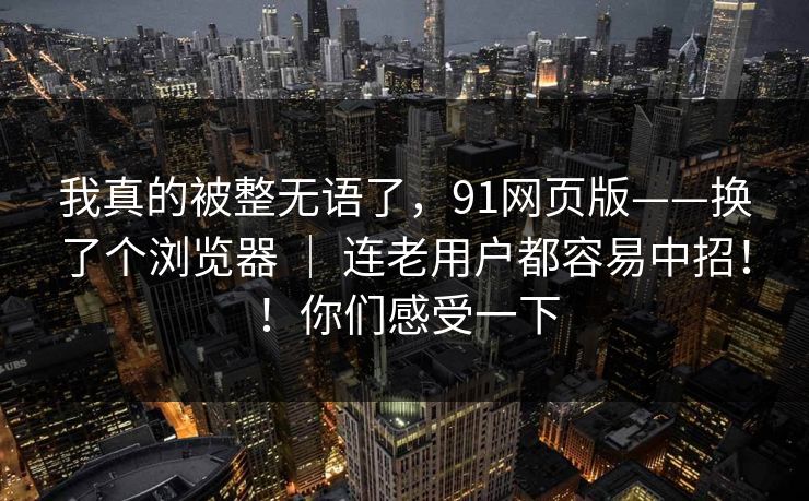 我真的被整无语了,91网页版——换了个浏览器 | 连老用户都容易中招!!你们感受一下 我真的被整无语了,91网页版——换了个浏览器 | 连老用户都容易中招!!你们感受一下