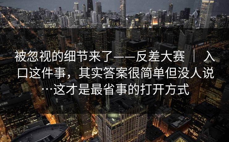 被忽视的细节来了——反差大赛 ｜ 入口这件事，其实答案很简单但没人说…这才是最省事的打开方式