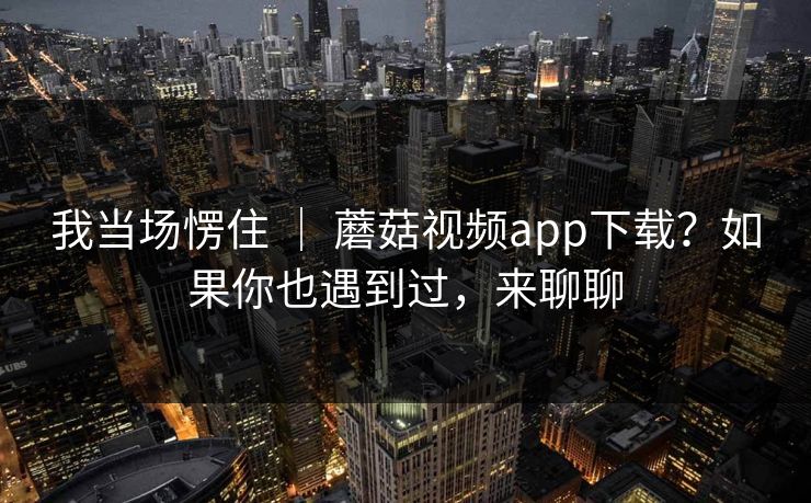 我当场愣住 | 蘑菇视频app下载?如果你也遇到过,来聊聊 我当场愣住 | 蘑菇视频app下载?如果你也遇到过,来聊聊