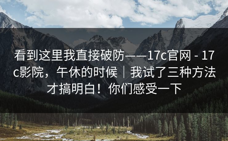 看到这里我直接破防——17c官网 - 17c影院,午休的时候|我试了三种方法才搞明白!你们感受一下 看到这里我直接破防——17c官网 - 17c影院,午休的时候|我试了三种方法才搞明白!你们感受一下