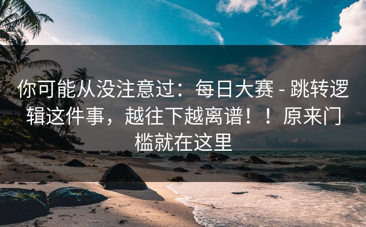 你可能从没注意过：每日大赛 - 跳转逻辑这件事，越往下越离谱！！原来门槛就在这里