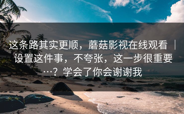 这条路其实更顺,蘑菇影视在线观看 | 设置这件事,不夸张,这一步很重要…?学会了你会谢谢我 这条路其实更顺,蘑菇影视在线观看 | 设置这件事,不夸张,这一步很重要…?学会了你会谢谢我