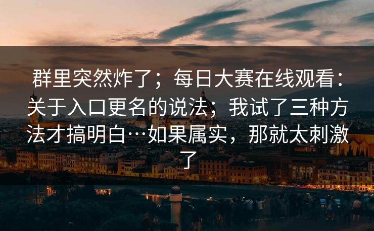 群里突然炸了；每日大赛在线观看：关于入口更名的说法；我试了三种方法才搞明白…如果属实，那就太刺激了