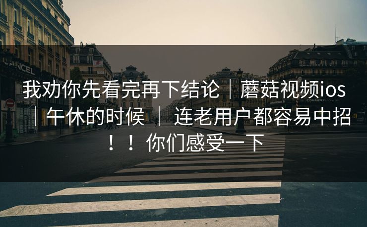我劝你先看完再下结论|蘑菇视频ios|午休的时候 | 连老用户都容易中招!!你们感受一下 我劝你先看完再下结论|蘑菇视频ios|午休的时候 | 连老用户都容易中招!!你们感受一下
