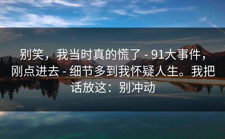 别笑，我当时真的慌了 - 91大事件，刚点进去 - 细节多到我怀疑人生。我把话放这：别冲动