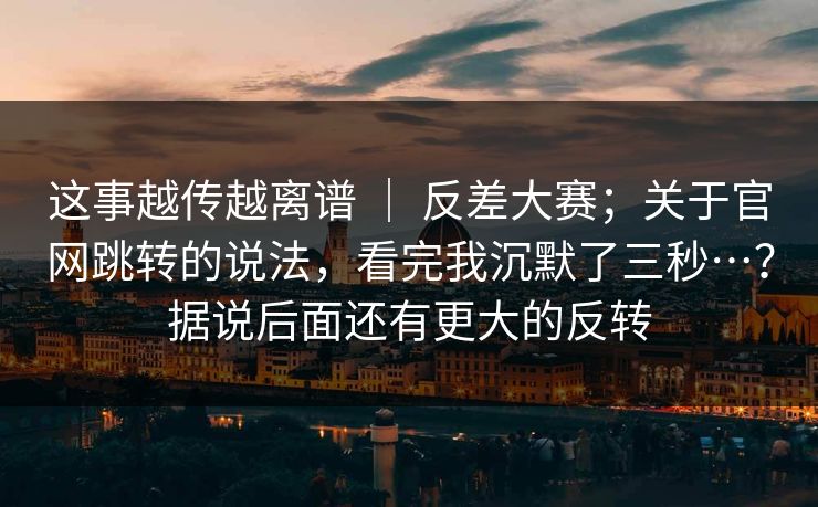 这事越传越离谱 ｜ 反差大赛；关于官网跳转的说法，看完我沉默了三秒…？据说后面还有更大的反转