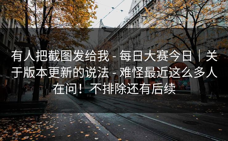 有人把截图发给我 - 每日大赛今日｜关于版本更新的说法 - 难怪最近这么多人在问！不排除还有后续