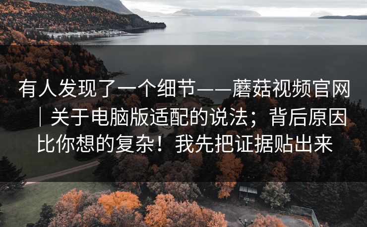 有人发现了一个细节——蘑菇视频官网|关于电脑版适配的说法;背后原因比你想的复杂!我先把证据贴出来 有人发现了一个细节——蘑菇视频官网|关于电脑版适配的说法;背后原因比你想的复杂!我先把证据贴出来
