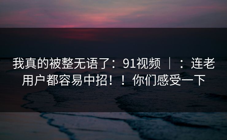 我真的被整无语了:91视频 | :连老用户都容易中招!!你们感受一下 我真的被整无语了:91视频 | :连老用户都容易中招!!你们感受一下