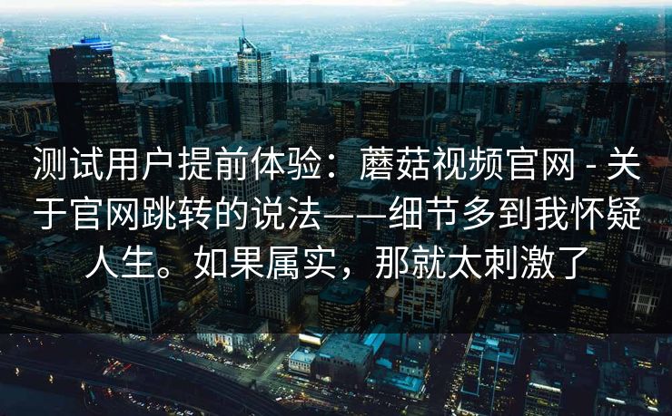测试用户提前体验:蘑菇视频官网 - 关于官网跳转的说法——细节多到我怀疑人生。如果属实,那就太刺激了 测试用户提前体验:蘑菇视频官网 - 关于官网跳转的说法——细节多到我怀疑人生。如果属实,那就太刺激了