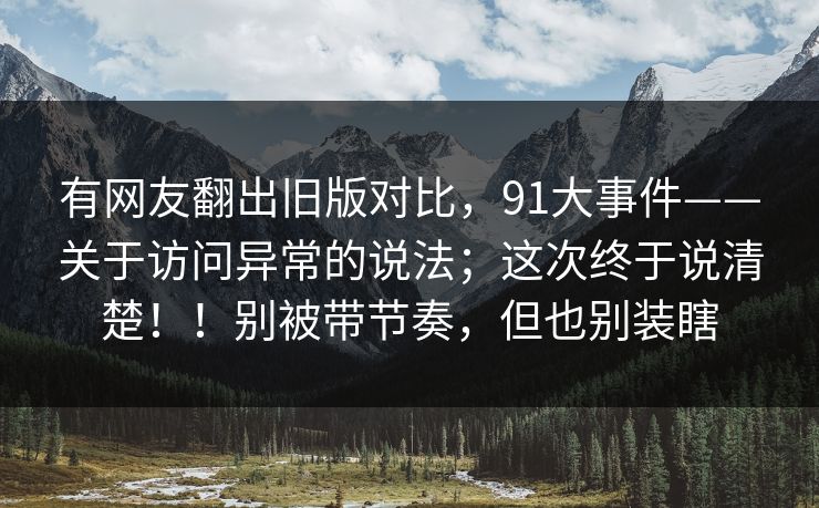 有网友翻出旧版对比，91大事件——关于访问异常的说法；这次终于说清楚！！别被带节奏，但也别装瞎