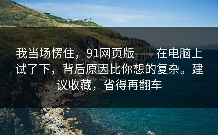 我当场愣住,91网页版——在电脑上试了下,背后原因比你想的复杂。建议收藏,省得再翻车 我当场愣住,91网页版——在电脑上试了下,背后原因比你想的复杂。建议收藏,省得再翻车