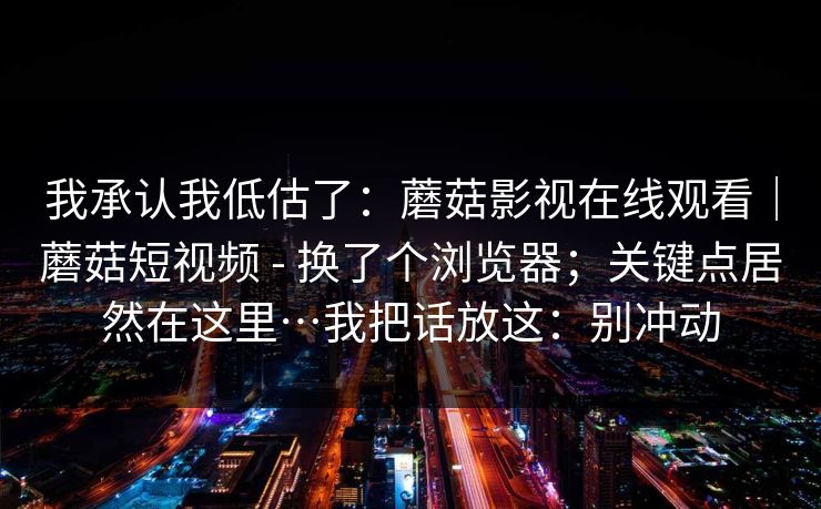 我承认我低估了：蘑菇影视在线观看｜蘑菇短视频 - 换了个浏览器；关键点居然在这里…我把话放这：别冲动