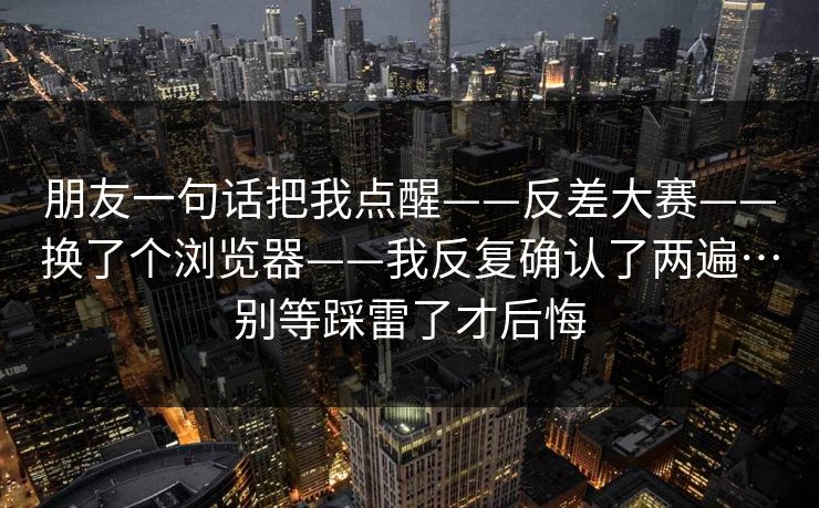 朋友一句话把我点醒——反差大赛——换了个浏览器——我反复确认了两遍…别等踩雷了才后悔