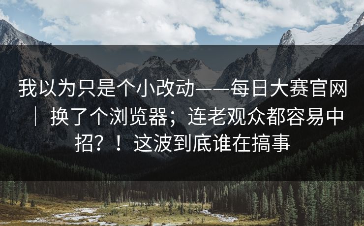 我以为只是个小改动——每日大赛官网 ｜ 换了个浏览器；连老观众都容易中招？！这波到底谁在搞事