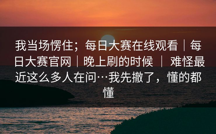 我当场愣住；每日大赛在线观看｜每日大赛官网｜晚上刷的时候 ｜ 难怪最近这么多人在问…我先撤了，懂的都懂