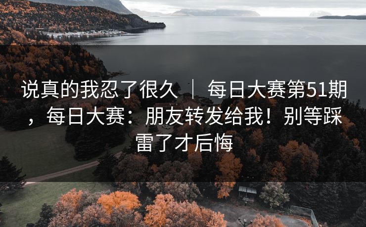 说真的我忍了很久 ｜ 每日大赛第51期，每日大赛：朋友转发给我！别等踩雷了才后悔