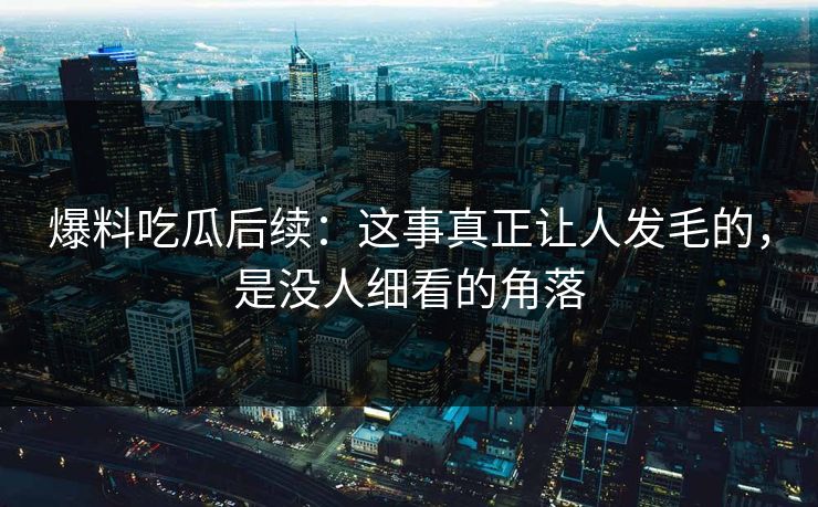 爆料吃瓜后续：这事真正让人发毛的，是没人细看的角落